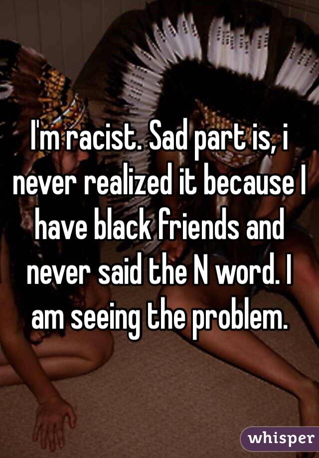 I'm racist. Sad part is, i never realized it because I have black friends and never said the N word. I am seeing the problem.