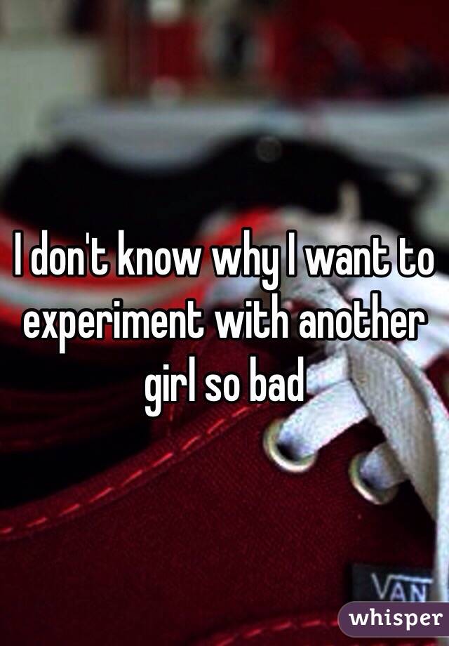 I don't know why I want to experiment with another girl so bad