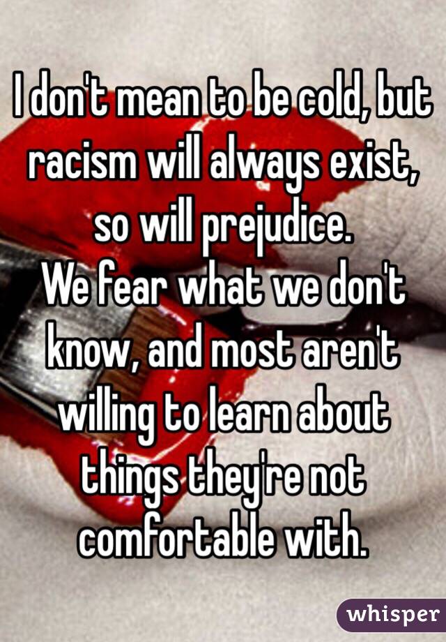 I don't mean to be cold, but racism will always exist, so will prejudice. 
We fear what we don't know, and most aren't willing to learn about things they're not comfortable with.