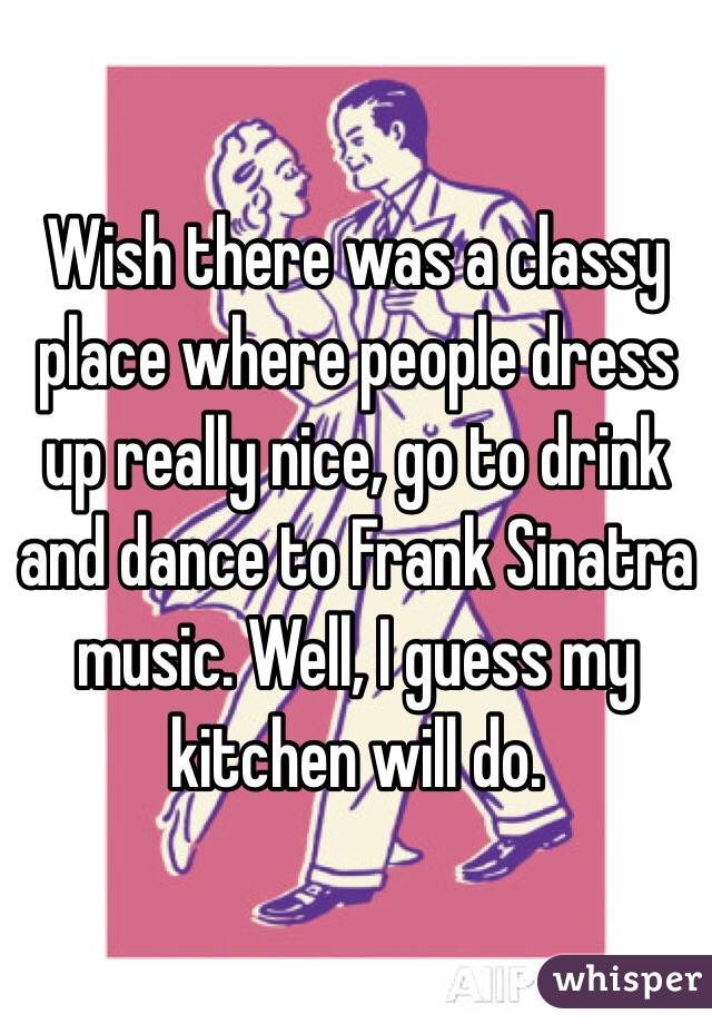 Wish there was a classy place where people dress up really nice, go to drink and dance to Frank Sinatra music. Well, I guess my kitchen will do.