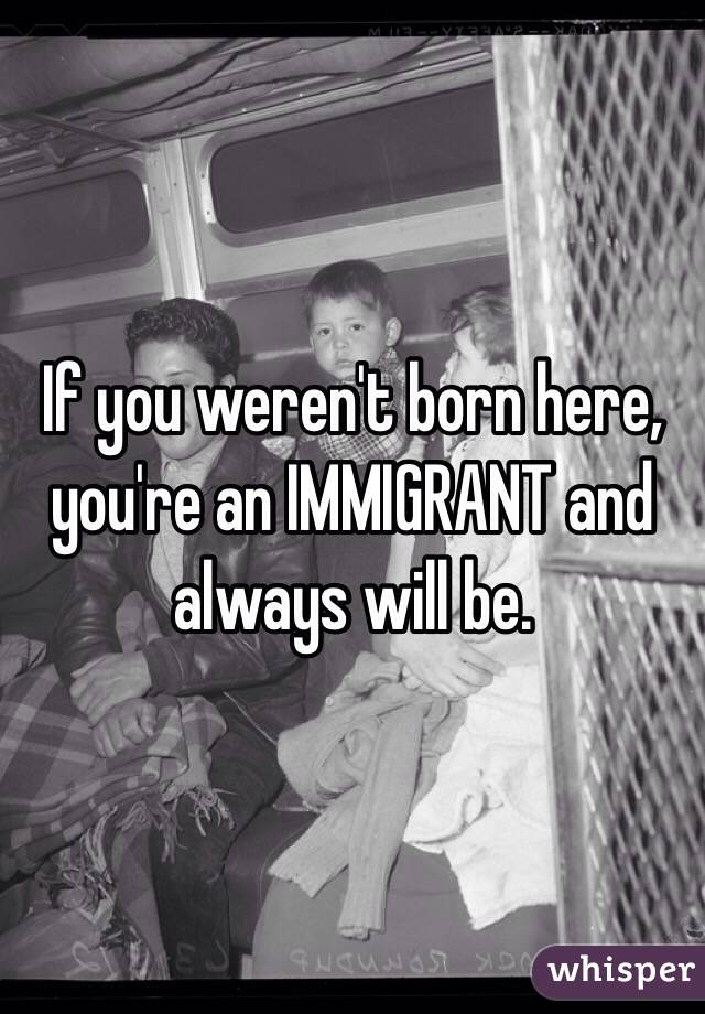 If you weren't born here, you're an IMMIGRANT and always will be.