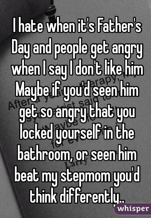 I hate when it's Father's Day and people get angry when I say I don't like him 
Maybe if you'd seen him get so angry that you locked yourself in the bathroom, or seen him beat my stepmom you'd think differently..