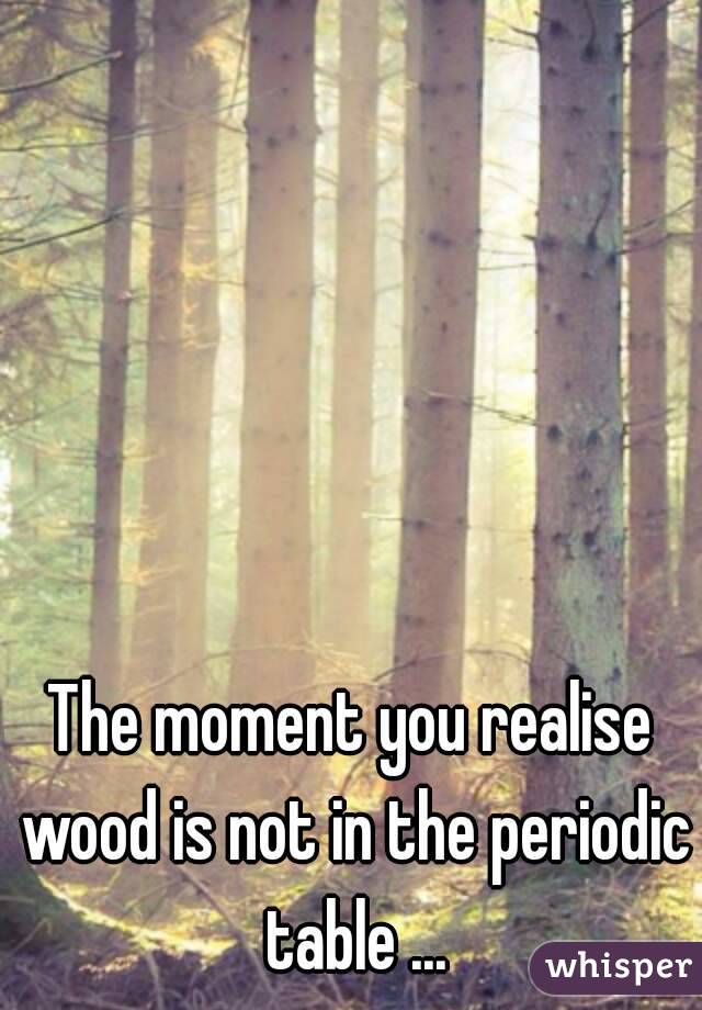 The moment you realise wood is not in the periodic table ...