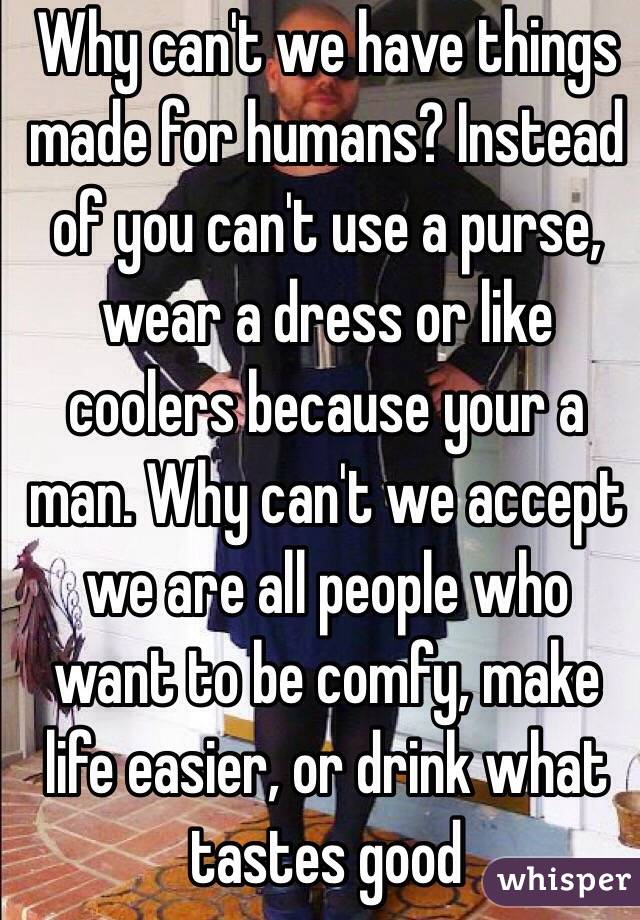 Why can't we have things made for humans? Instead of you can't use a purse, wear a dress or like coolers because your a man. Why can't we accept we are all people who want to be comfy, make life easier, or drink what tastes good 