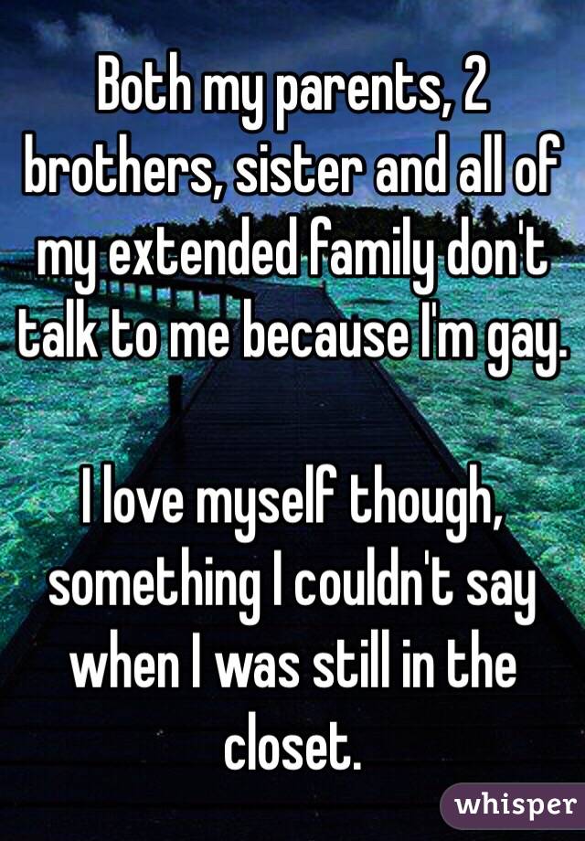 Both my parents, 2 brothers, sister and all of my extended family don't talk to me because I'm gay. 

I love myself though, something I couldn't say when I was still in the closet. 