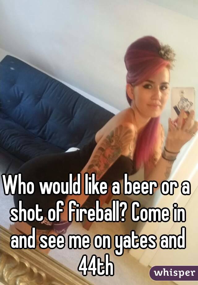 Who would like a beer or a shot of fireball? Come in and see me on yates and 44th 