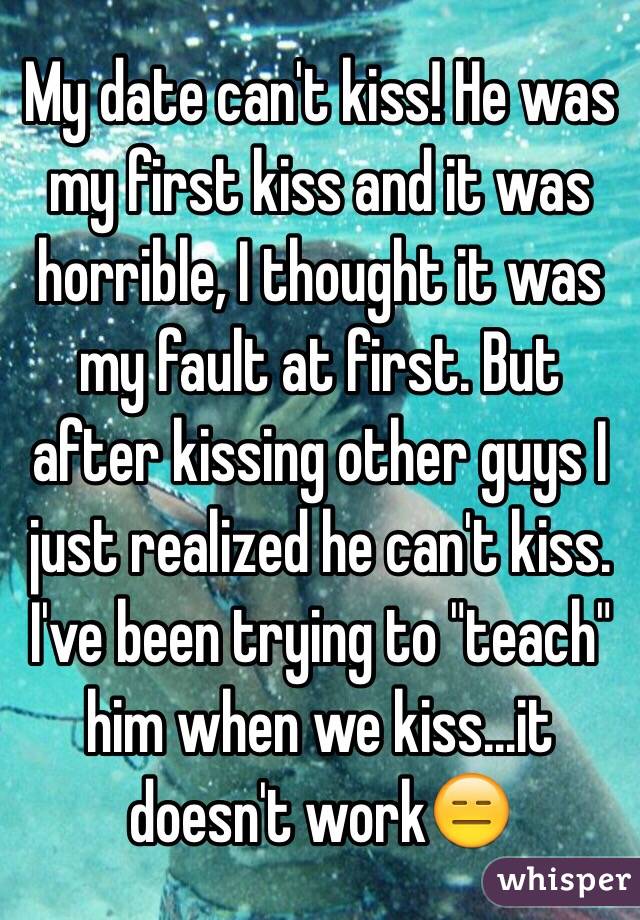 My date can't kiss! He was my first kiss and it was horrible, I thought it was my fault at first. But after kissing other guys I just realized he can't kiss. 
I've been trying to "teach" him when we kiss...it doesn't work😑