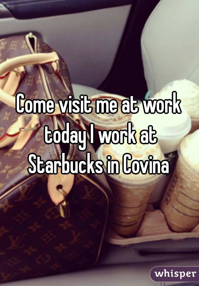 Come visit me at work today I work at Starbucks in Covina 
