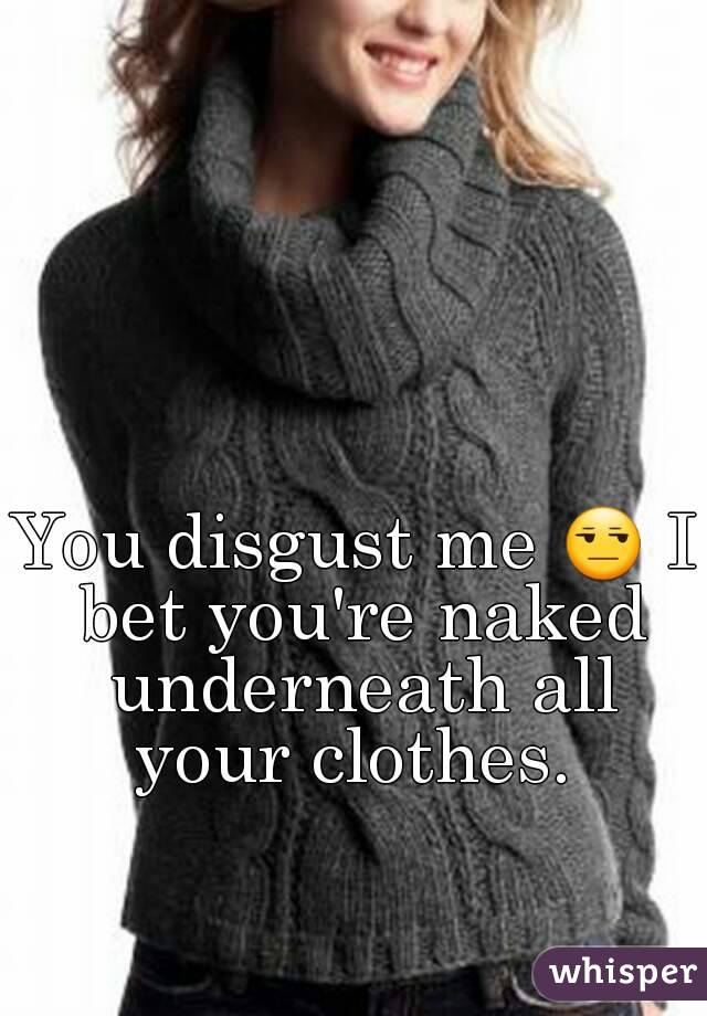 You disgust me 😒 I bet you're naked underneath all your clothes. 