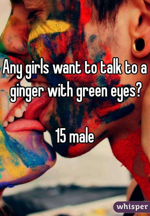 Any girls want to talk to a ginger with green eyes?

15 male