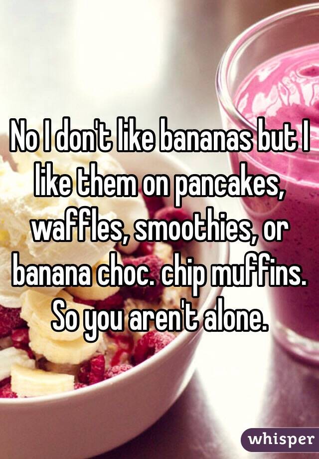 No I don't like bananas but I like them on pancakes, waffles, smoothies, or banana choc. chip muffins. So you aren't alone. 