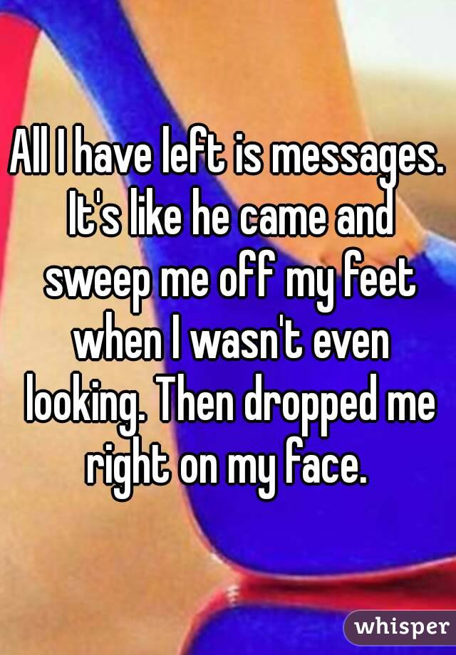 All I have left is messages. It's like he came and sweep me off my feet when I wasn't even looking. Then dropped me right on my face. 