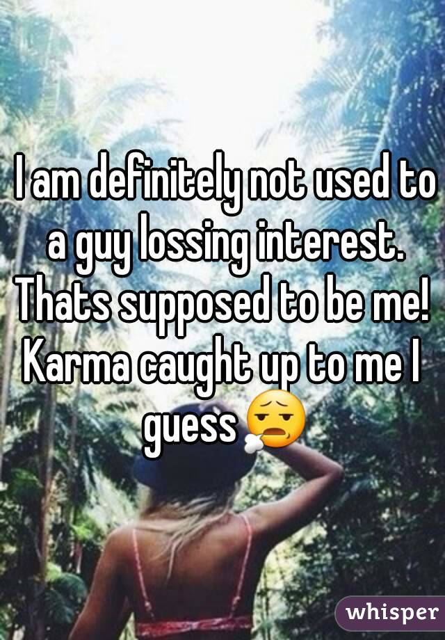  I am definitely not used to a guy lossing interest.
Thats supposed to be me!
Karma caught up to me I guess😧