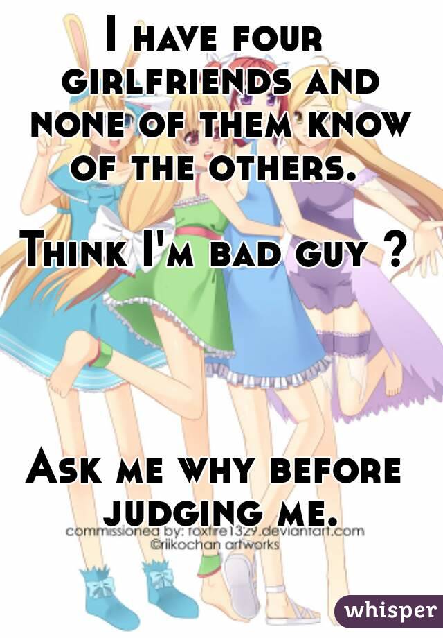 I have four girlfriends and none of them know of the others. 

Think I'm bad guy ?




Ask me why before judging me.