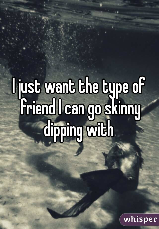 I just want the type of friend I can go skinny dipping with 