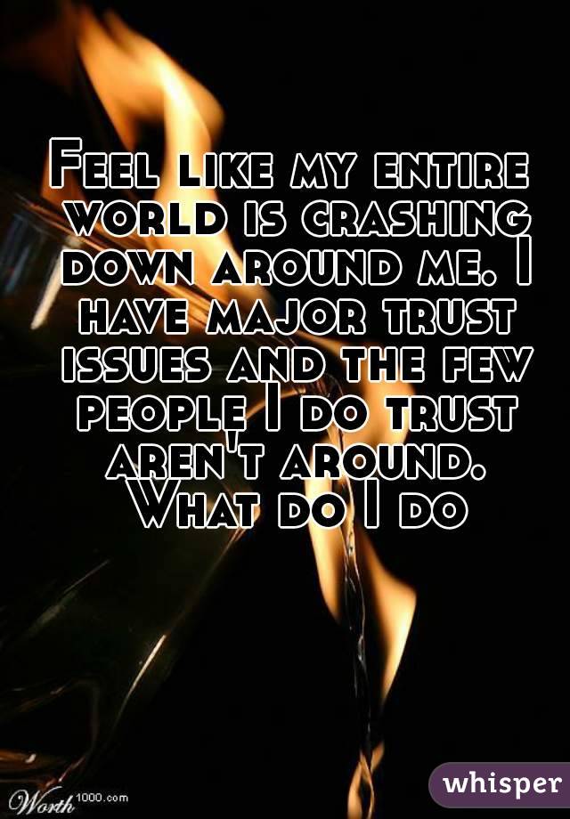 Feel like my entire world is crashing down around me. I have major trust issues and the few people I do trust aren't around. What do I do