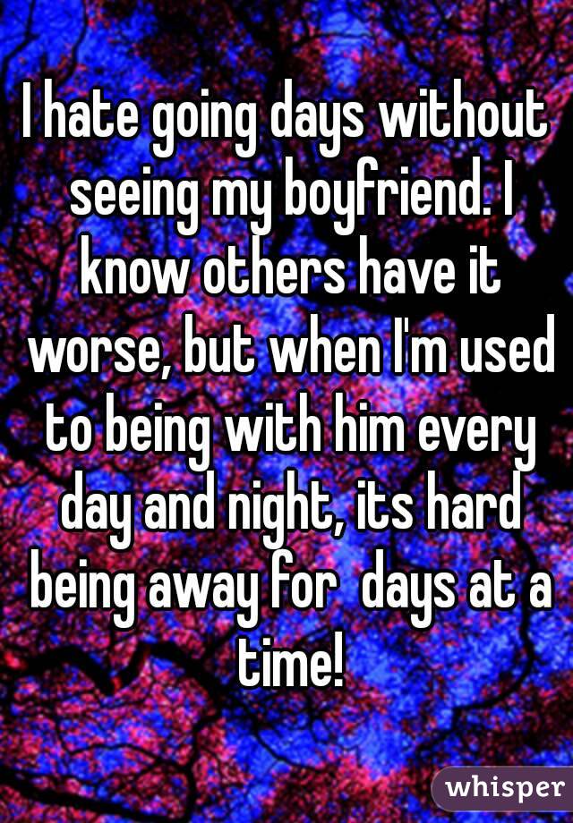 I hate going days without seeing my boyfriend. I know others have it worse, but when I'm used to being with him every day and night, its hard being away for  days at a time!