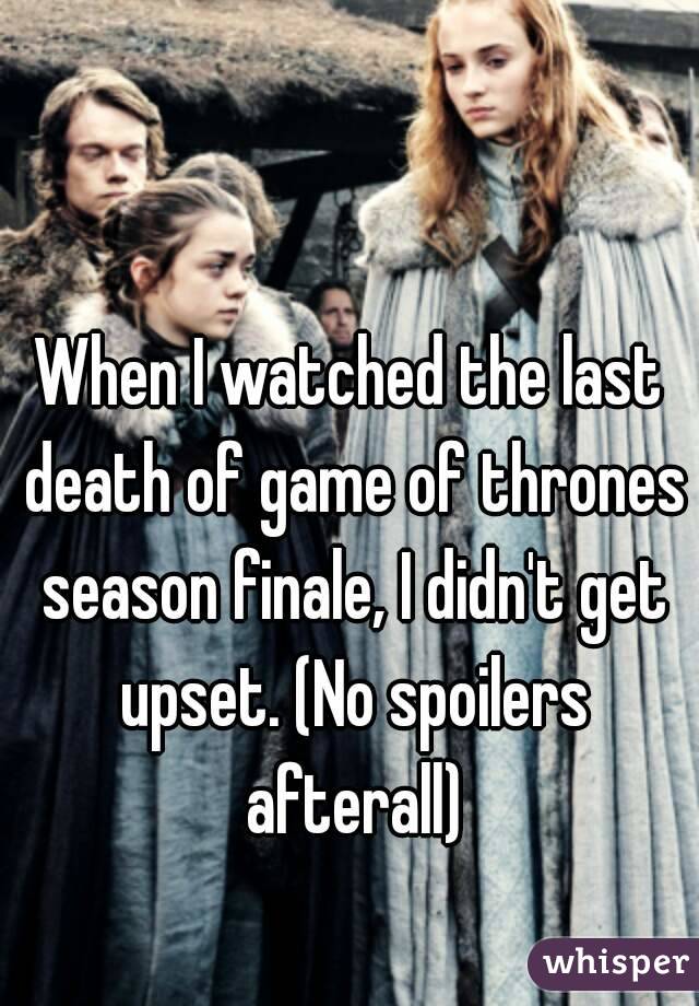 When I watched the last death of game of thrones season finale, I didn't get upset. (No spoilers afterall)