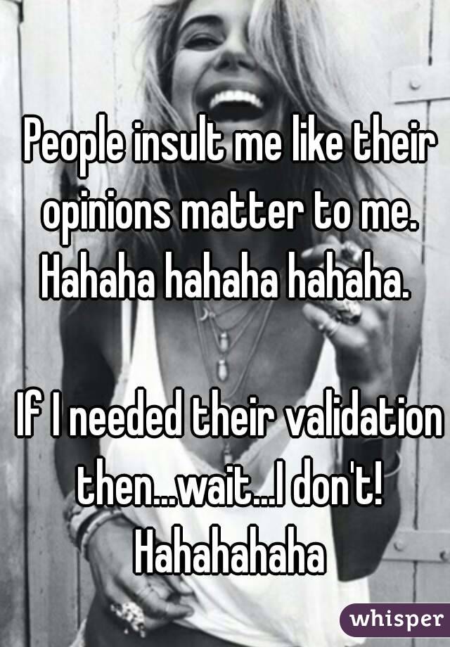 People insult me like their opinions matter to me. 
Hahaha hahaha hahaha. 

If I needed their validation then...wait...I don't! 
Hahahahaha