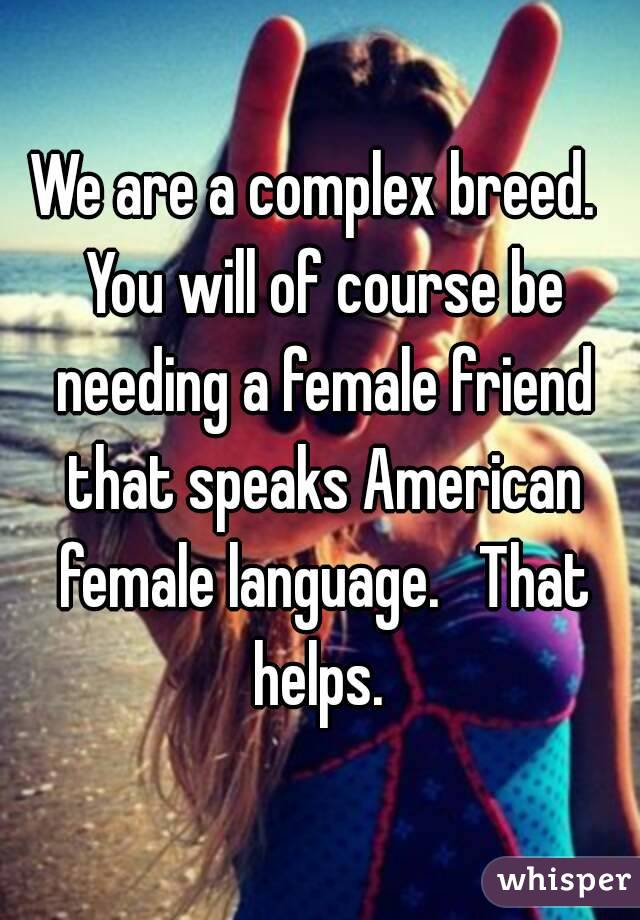 We are a complex breed.  You will of course be needing a female friend that speaks American female language.   That helps. 