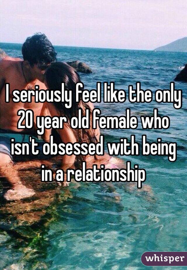 I seriously feel like the only 20 year old female who isn't obsessed with being in a relationship 