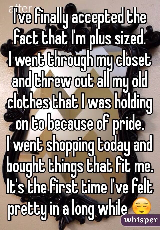 I've finally accepted the fact that I'm plus sized.
I went through my closet and threw out all my old clothes that I was holding on to because of pride.
I went shopping today and bought things that fit me.
It's the first time I've felt pretty in a long while ☺️
