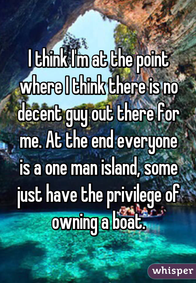 I think I'm at the point where I think there is no decent guy out there for me. At the end everyone is a one man island, some just have the privilege of owning a boat.