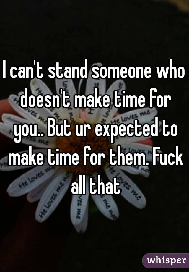 I can't stand someone who doesn't make time for you.. But ur expected to make time for them. Fuck all that