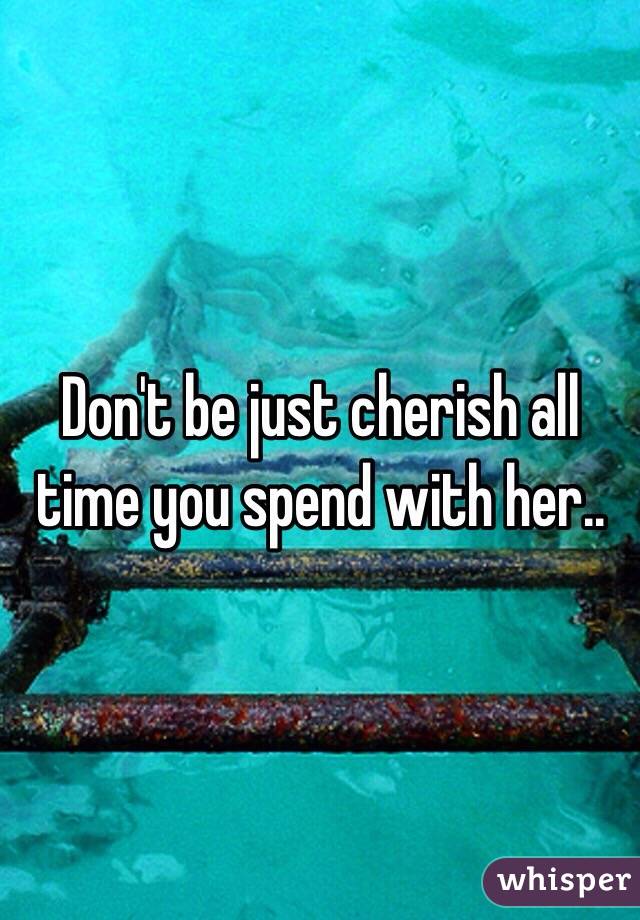 Don't be just cherish all time you spend with her..