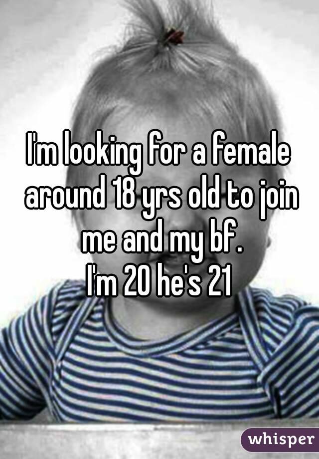 I'm looking for a female around 18 yrs old to join me and my bf.
I'm 20 he's 21