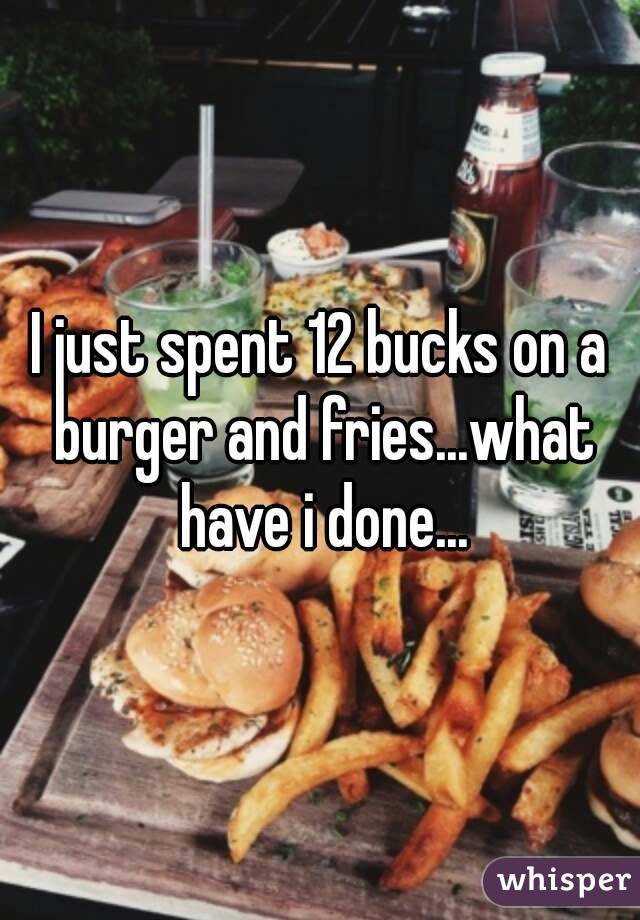 I just spent 12 bucks on a burger and fries...what have i done...