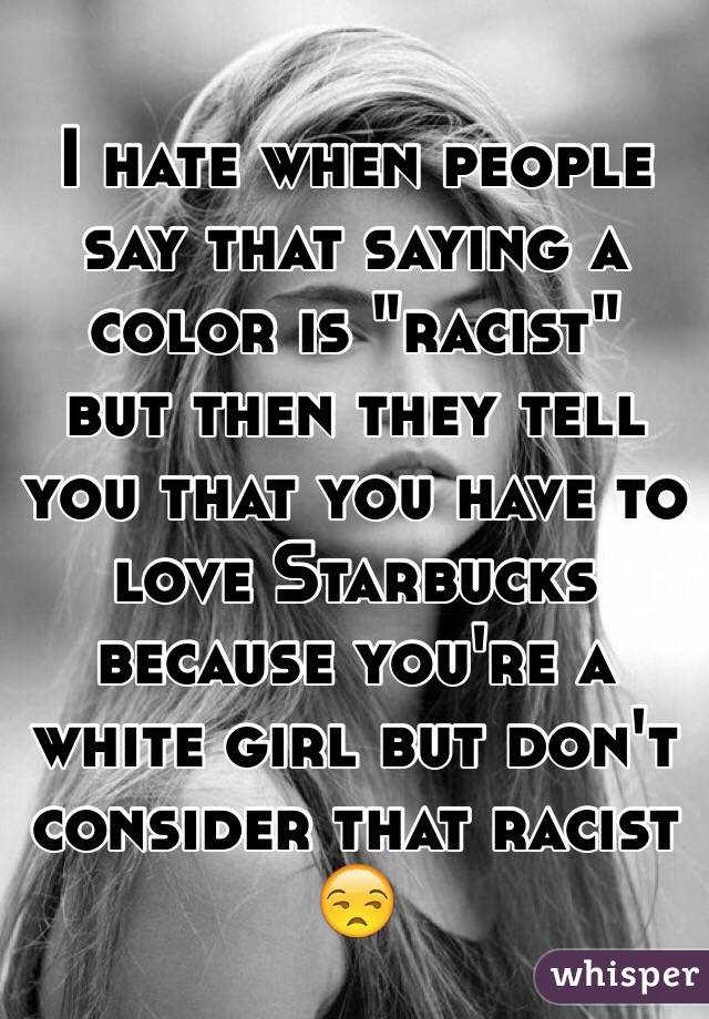 I hate when people say that saying a color is "racist" 
but then they tell you that you have to love Starbucks because you're a white girl but don't consider that racist 😒