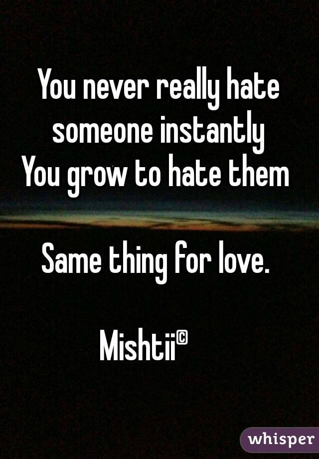 You never really hate someone instantly 
You grow to hate them 

Same thing for love. 

Mishtii© 