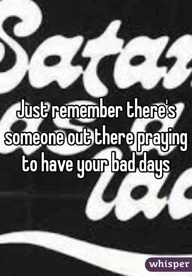 Just remember there's someone out there praying to have your bad days 