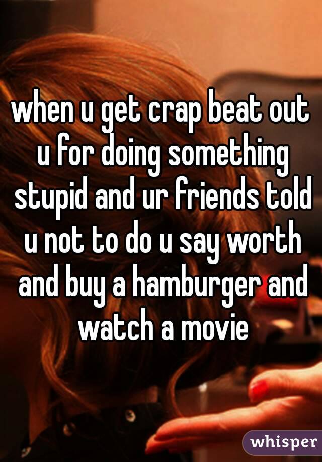 when u get crap beat out u for doing something stupid and ur friends told u not to do u say worth and buy a hamburger and watch a movie