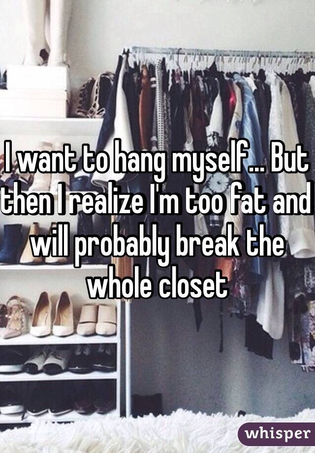 I want to hang myself... But then I realize I'm too fat and will probably break the whole closet