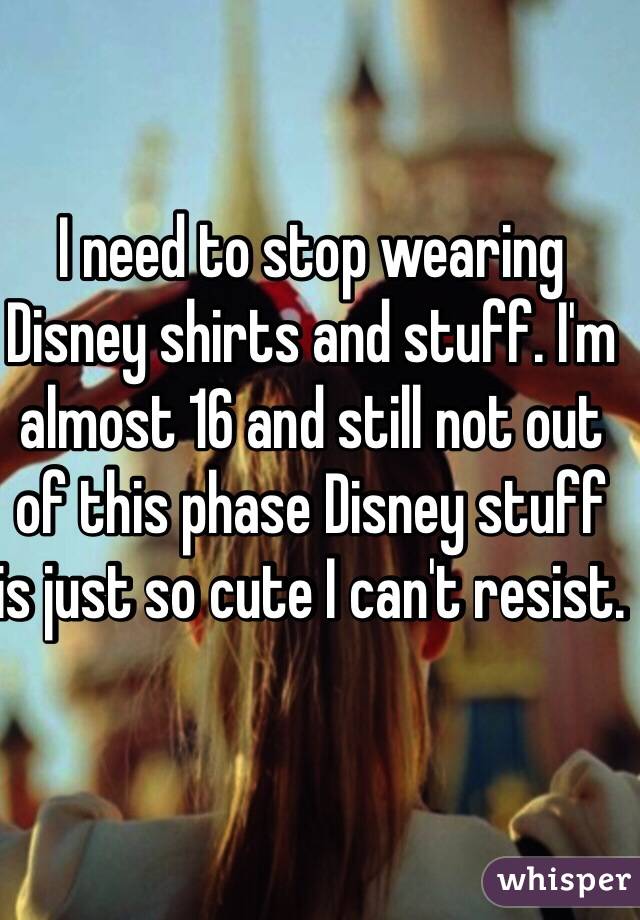 I need to stop wearing Disney shirts and stuff. I'm almost 16 and still not out of this phase Disney stuff is just so cute I can't resist. 