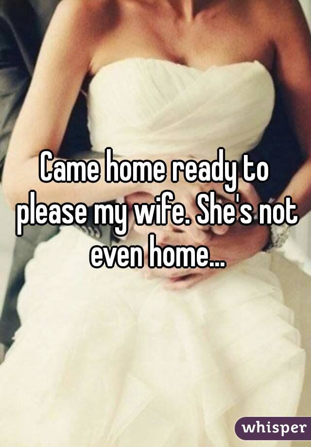 Came home ready to please my wife. She's not even home...