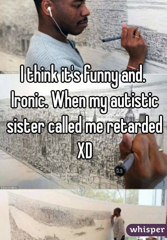 I think it's funny and. Ironic. When my autistic sister called me retarded XD