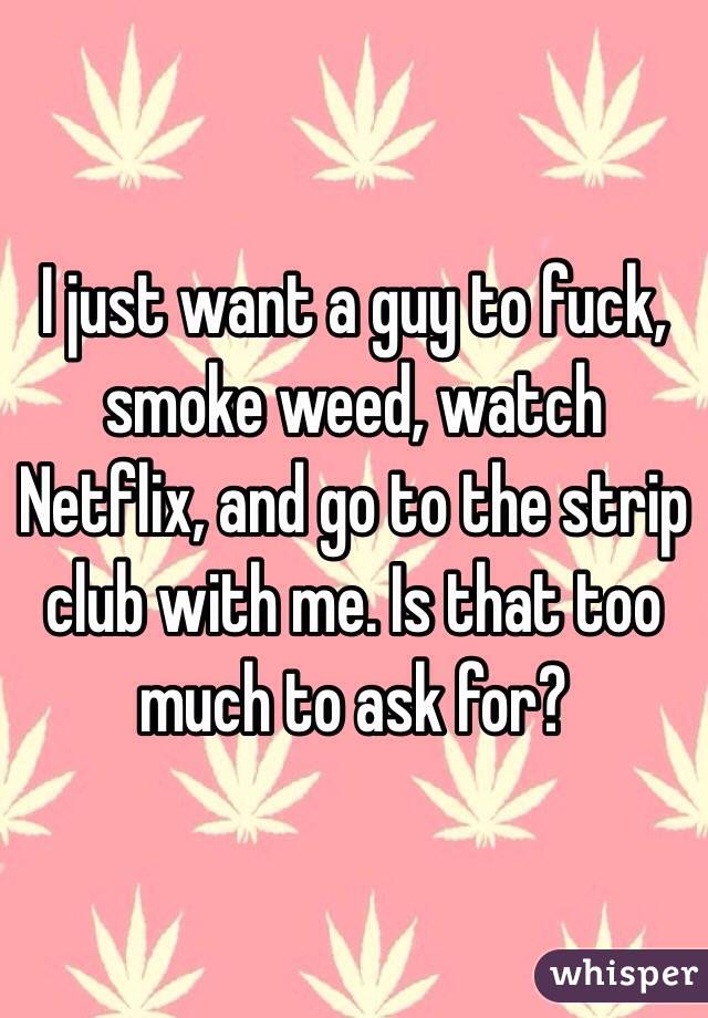 I just want a guy to fuck, smoke weed, watch Netflix, and go to the strip club with me. Is that too much to ask for?