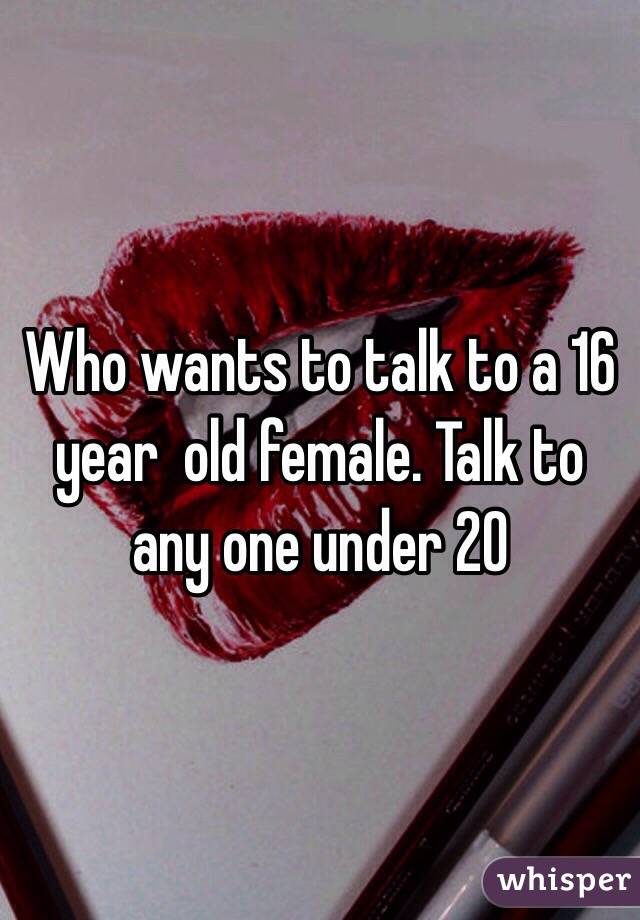 Who wants to talk to a 16 year  old female. Talk to any one under 20 