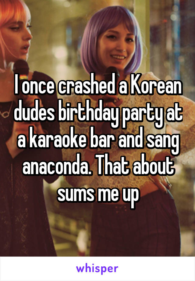 I once crashed a Korean dudes birthday party at a karaoke bar and sang anaconda. That about sums me up