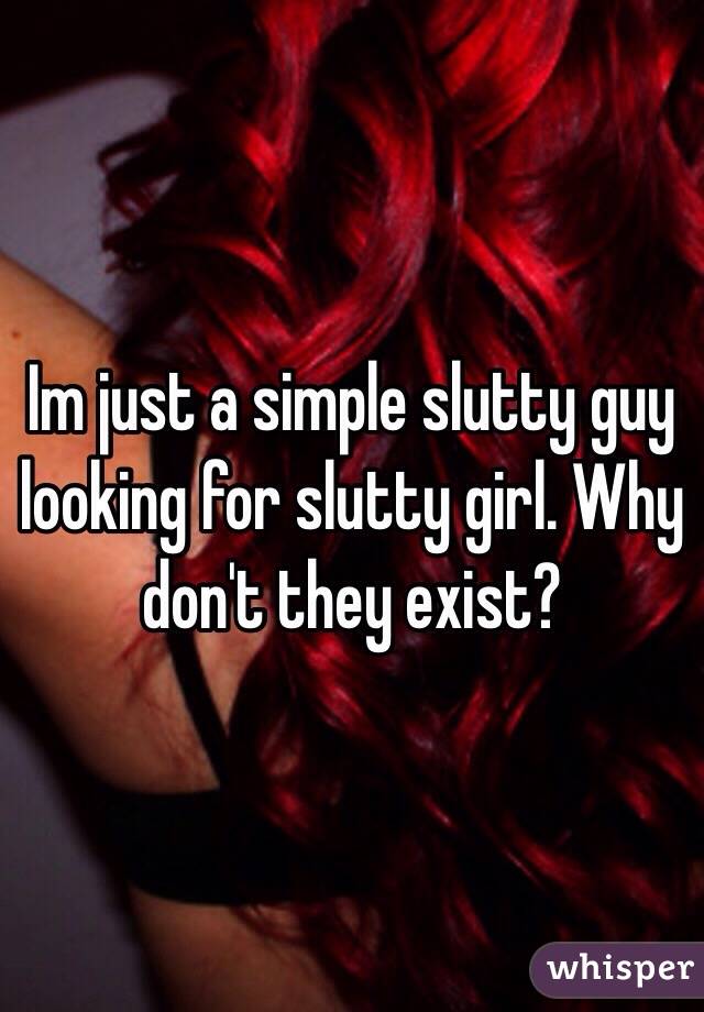 Im just a simple slutty guy looking for slutty girl. Why don't they exist?