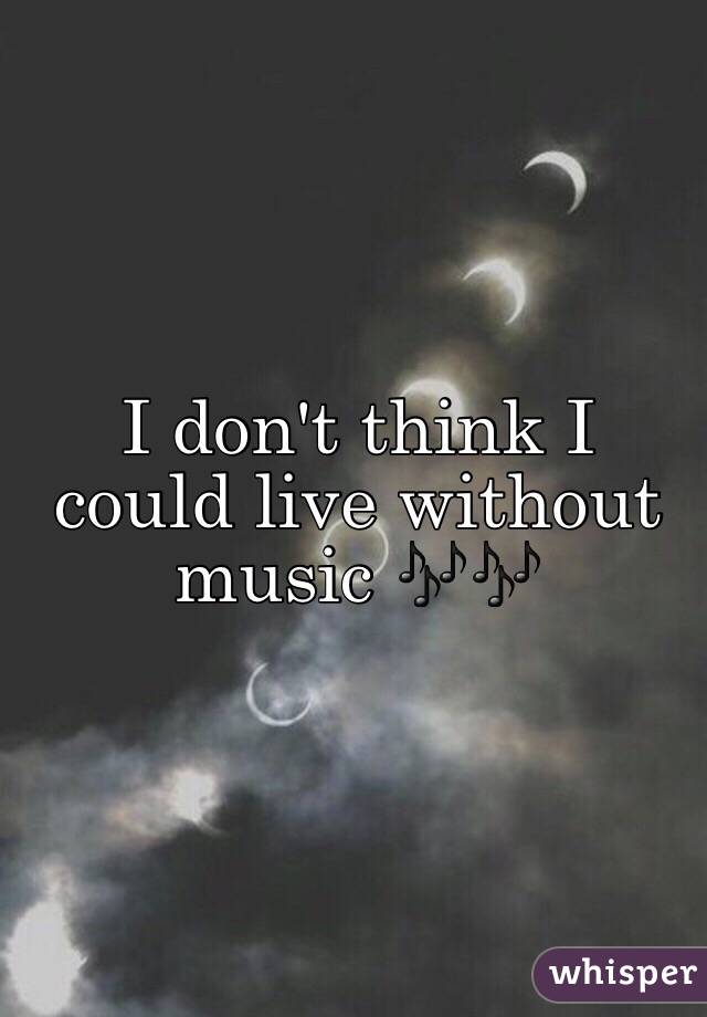 I don't think I could live without music 🎶🎶