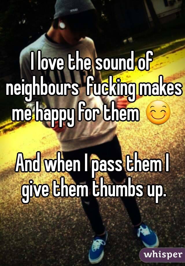 I love the sound of neighbours  fucking makes me happy for them 😊 

And when I pass them I give them thumbs up.