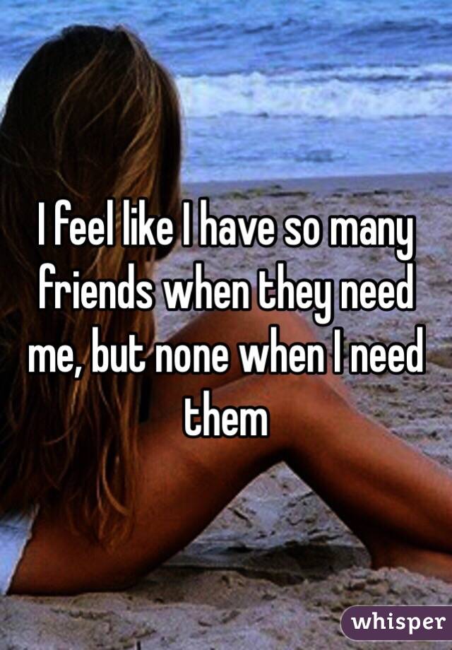 I feel like I have so many friends when they need me, but none when I need them 