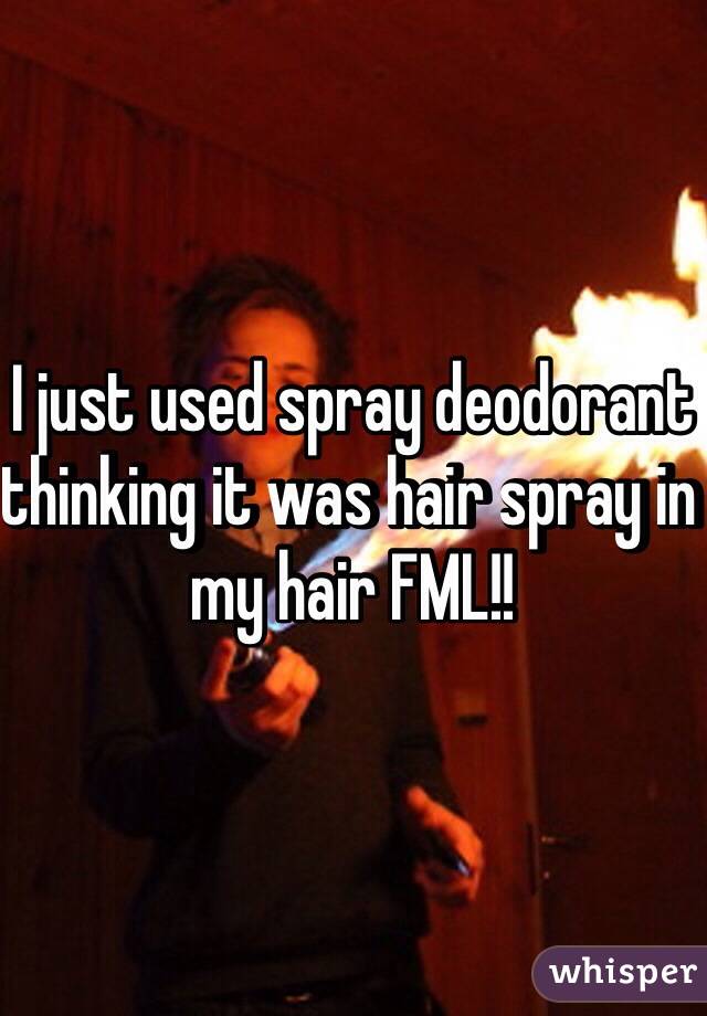 I just used spray deodorant thinking it was hair spray in my hair FML!!