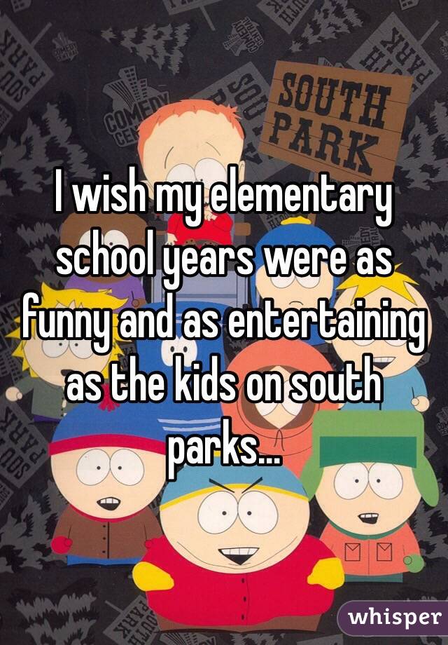 I wish my elementary school years were as funny and as entertaining as the kids on south parks...