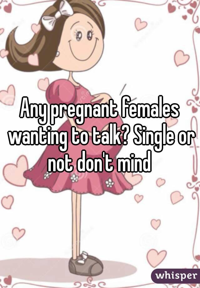 Any pregnant females wanting to talk? Single or not don't mind 