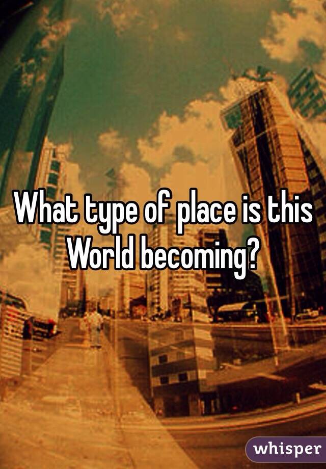 What type of place is this World becoming?